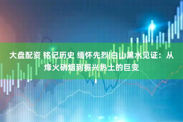 大盘配资 铭记历史 缅怀先烈|白山黑水见证：从烽火硝烟到振兴热土的巨变