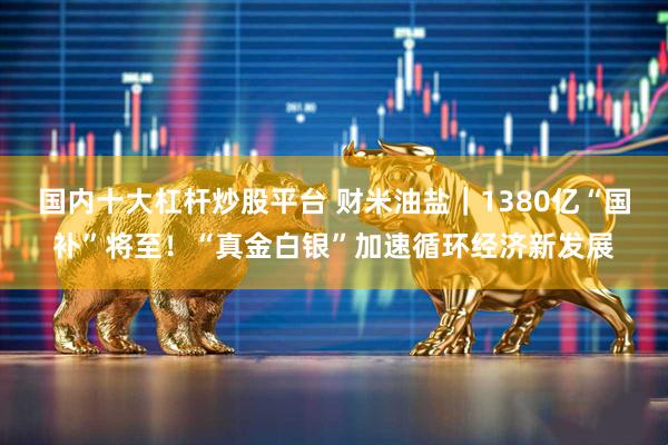 国内十大杠杆炒股平台 财米油盐｜1380亿“国补”将至！“真金白银”加速循环经济新发展
