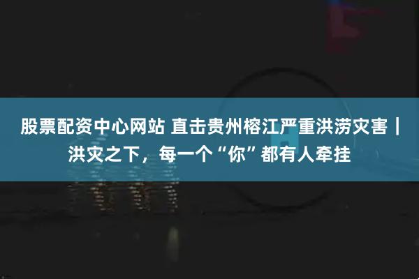 股票配资中心网站 直击贵州榕江严重洪涝灾害｜洪灾之下，每一个“你”都有人牵挂