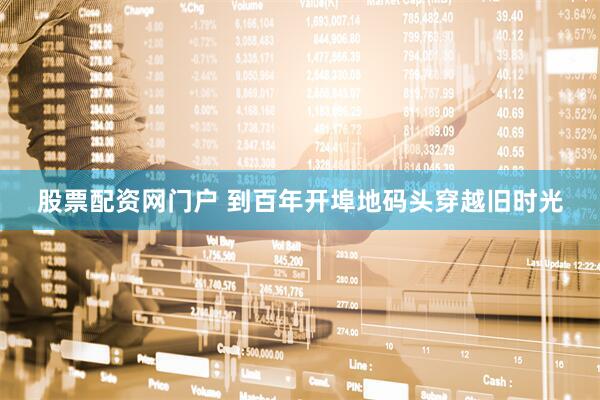 股票配资网门户 到百年开埠地码头穿越旧时光