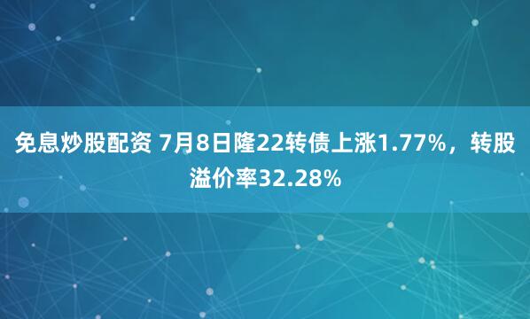 免息炒股配资 7月8日隆22转债上涨1.77%，转股溢价率32.28%
