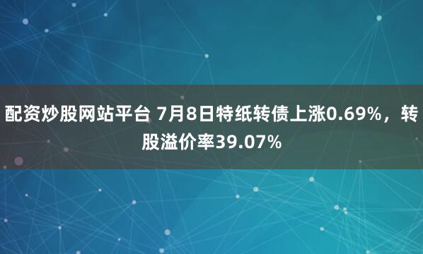配资炒股网站平台 7月8日特纸转债上涨0.69%，转股溢价率39.07%