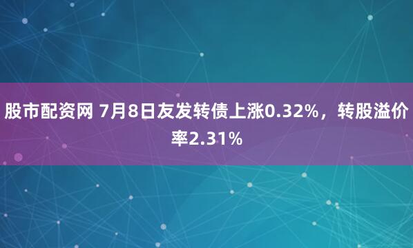 股市配资网 7月8日友发转债上涨0.32%，转股溢价率2.31%