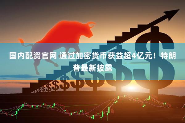 国内配资官网 通过加密货币获益超4亿元！特朗普最新披露