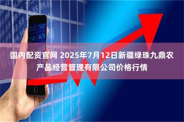 国内配资官网 2025年7月12日新疆绿珠九鼎农产品经营管理有限公司价格行情