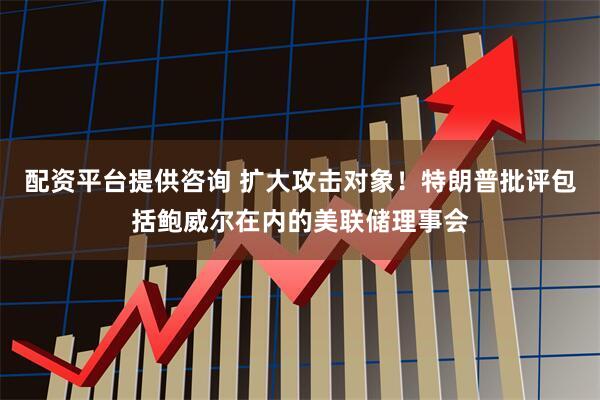 配资平台提供咨询 扩大攻击对象！特朗普批评包括鲍威尔在内的美联储理事会