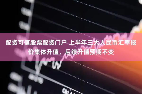 配资可信股票配资门户 上半年三大人民币汇率报价集体升值，后续升值预期不变