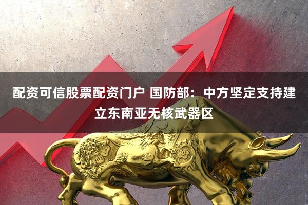 配资可信股票配资门户 国防部：中方坚定支持建立东南亚无核武器区