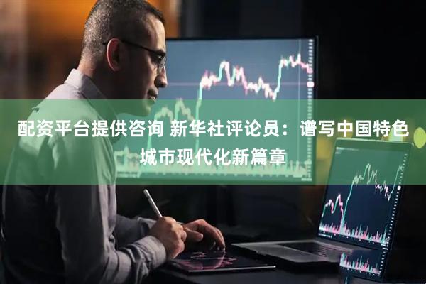 配资平台提供咨询 新华社评论员：谱写中国特色城市现代化新篇章