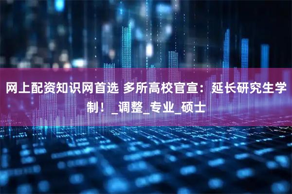网上配资知识网首选 多所高校官宣：延长研究生学制！_调整_专业_硕士