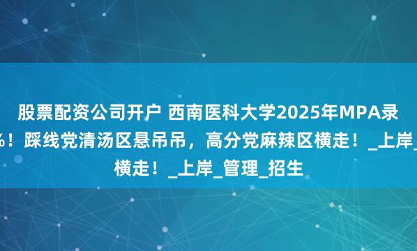 股票配资公司开户 西南医科大学2025年MPA录取率65.4%！踩线党清汤区悬吊吊，高分党麻辣区横走！_上岸_管理_招生