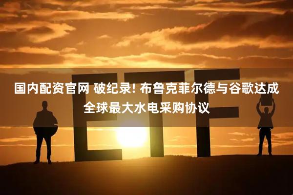 国内配资官网 破纪录! 布鲁克菲尔德与谷歌达成全球最大水电采购协议