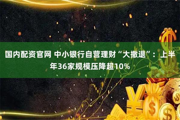 国内配资官网 中小银行自营理财“大撤退”：上半年36家规模压降超10%
