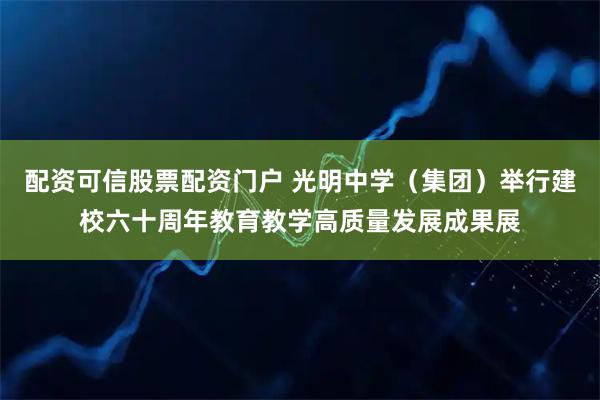 配资可信股票配资门户 光明中学（集团）举行建校六十周年教育教学高质量发展成果展